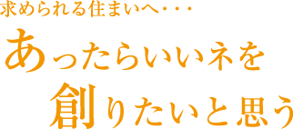 求められる住まいへ・・・あったらいいネを創りたいと思う