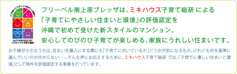 フリーベル南上原ブレッザは、ミキハウス子育て総研 による
「子育てにやさしい住まいと環境」の評価認定を
沖縄で初めて受けた新スタイルのマンション。
安心してのびのび子育てが楽しめる、家族にうれしい住まいです。